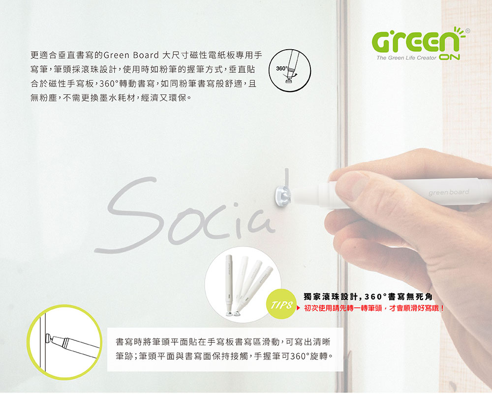 更適合垂直書寫的Green Board 大尺寸磁性電紙板專用手寫筆,筆頭採滾珠設計,使用時如粉筆的握筆方式,垂直貼合於磁性手寫板,360°轉動書寫,如同粉筆書寫般舒適,且無粉塵,不需更換墨水耗材,經濟又環保。The Green ife Creator 360°LSocia獨家滾珠設計,360°書寫無死角 初次使用請先轉一轉筆頭,才會順滑好寫哦!書寫時將筆頭平面貼在手寫板書寫區滑動,可寫出清晰筆跡;筆頭平面與書寫面保持接觸,手握筆可360°旋轉。